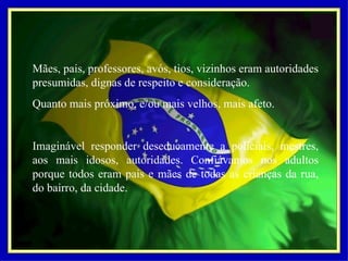 Mães, pais, professores, avós, tios, vizinhos eram autoridades presumidas, dignas de respeito e consideração.  Quanto mais próximo, e/ou mais velhos, mais afeto.   Imaginável responder deseducamente a policiais, mestres, aos mais idosos, autoridades. Confiávamos nos adultos porque todos eram pais e mães de todas as crianças da rua, do bairro, da cidade. 