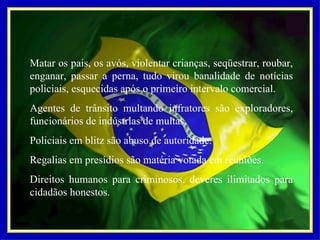 Matar os pais, os avós, violentar crianças, seqüestrar, roubar, enganar, passar a perna, tudo virou banalidade de notícias policiais, esquecidas após o primeiro intervalo comercial. Agentes de trânsito multando infratores são exploradores, funcionários de indústrias de multas. Policiais em blitz são abuso de autoridade. Regalias em presídios são matéria votada em reuniões. Direitos humanos para criminosos, deveres ilimitados para cidadãos honestos. 