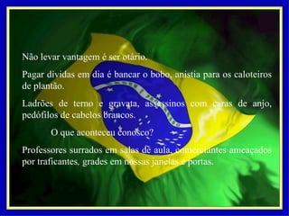 Não levar vantagem é ser otário. Pagar dívidas em dia é bancar o bobo, anistia para os caloteiros de plantão. Ladrões de terno e gravata, assassinos com caras de anjo, pedófilos de cabelos brancos.   O que aconteceu conosco? Professores surrados em salas de aula, comerciantes ameaçados por traficantes ,  grades em nossas janelas e portas. 