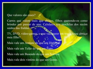 Que valores são esses? Carros que valem mais que abraço, filhos querendo-os como brindes por passar de ano. Celulares nas mochilas dos recém saídos das fraldas. TV, DVD, vídeo-games, o que vai querer em troca desse abraço meu filho? Mais vale um Armani do que um Diploma. Mais vale um Telão do que um Papo. Mais vale um Baseado do que um Sorvete. Mais vale dois vinténs do que um Gosto. 