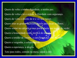 Quero de volta a minha dignidade, a minha paz. Quero de volta a lei e ordem, a liberdade com segurança. Quero de volta o direito de ir e vir sem temer. Quero tirar as grades da minha janela para tocar as flores. Quero sentar na calçada e ter a porta aberta nas noites de verão. Quero a honestidade como motivo de orgulho. Quero a retidão de caráter, a cara limpa e o olho no olho. Quero a vergonha, a solidariedade. Quero a esperança, a alegria. Teto para todos, comida na mesa, saúde a mil.   