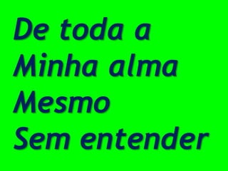 De toda a
Minha alma
Mesmo
Sem entender
 