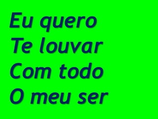Eu quero
Te louvar
Com todo
O meu ser
 