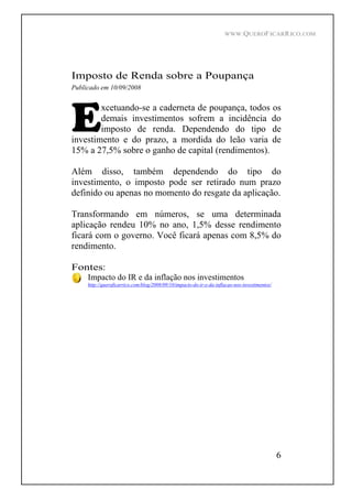 WWW.QUEROFICARRICO.COM
6
Imposto de Renda sobre a Poupança
Publicado em 10/09/2008
xcetuando-se a caderneta de poupança, todos os
demais investimentos sofrem a incidência do
imposto de renda. Dependendo do tipo de
investimento e do prazo, a mordida do leão varia de
15% a 27,5% sobre o ganho de capital (rendimentos).
Além disso, também dependendo do tipo do
investimento, o imposto pode ser retirado num prazo
definido ou apenas no momento do resgate da aplicação.
Transformando em números, se uma determinada
aplicação rendeu 10% no ano, 1,5% desse rendimento
ficará com o governo. Você ficará apenas com 8,5% do
rendimento.
Fontes:
Impacto do IR e da inflação nos investimentos
http://queroficarrico.com/blog/2008/09/10/impacto-do-ir-e-da-inflacao-nos-investimentos/
 