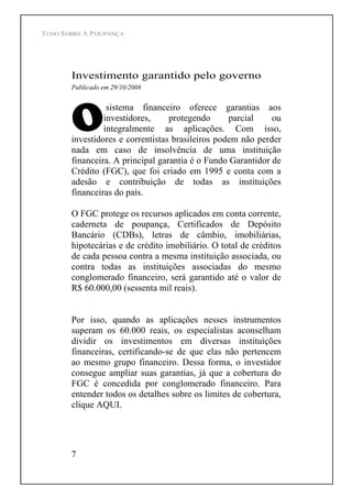 TUDO SOBRE A POUPANÇA
7
Investimento garantido pelo governo
Publicado em 29/10/2008
sistema financeiro oferece garantias aos
investidores, protegendo parcial ou
integralmente as aplicações. Com isso,
investidores e correntistas brasileiros podem não perder
nada em caso de insolvência de uma instituição
financeira. A principal garantia é o Fundo Garantidor de
Crédito (FGC), que foi criado em 1995 e conta com a
adesão e contribuição de todas as instituições
financeiras do país.
O FGC protege os recursos aplicados em conta corrente,
caderneta de poupança, Certificados de Depósito
Bancário (CDBs), letras de câmbio, imobiliárias,
hipotecárias e de crédito imobiliário. O total de créditos
de cada pessoa contra a mesma instituição associada, ou
contra todas as instituições associadas do mesmo
conglomerado financeiro, será garantido até o valor de
R$ 60.000,00 (sessenta mil reais).
Por isso, quando as aplicações nesses instrumentos
superam os 60.000 reais, os especialistas aconselham
dividir os investimentos em diversas instituições
financeiras, certificando-se de que elas não pertencem
ao mesmo grupo financeiro. Dessa forma, o investidor
consegue ampliar suas garantias, já que a cobertura do
FGC é concedida por conglomerado financeiro. Para
entender todos os detalhes sobre os limites de cobertura,
clique AQUI.
 