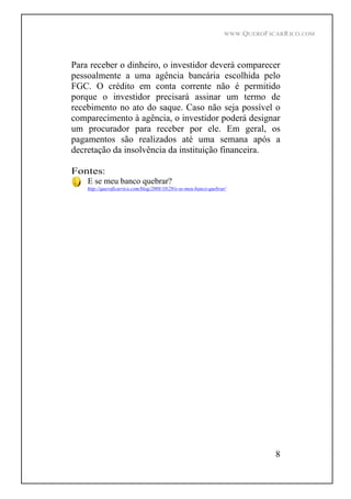WWW.QUEROFICARRICO.COM
8
Para receber o dinheiro, o investidor deverá comparecer
pessoalmente a uma agência bancária escolhida pelo
FGC. O crédito em conta corrente não é permitido
porque o investidor precisará assinar um termo de
recebimento no ato do saque. Caso não seja possível o
comparecimento à agência, o investidor poderá designar
um procurador para receber por ele. Em geral, os
pagamentos são realizados até uma semana após a
decretação da insolvência da instituição financeira.
Fontes:
E se meu banco quebrar?
http://queroficarrico.com/blog/2008/10/29/e-se-meu-banco-quebrar/
 