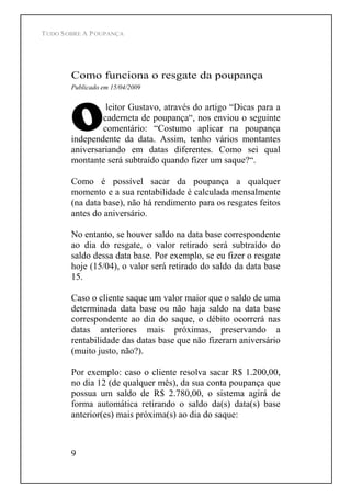 TUDO SOBRE A POUPANÇA
9
Como funciona o resgate da poupança
Publicado em 15/04/2009
leitor Gustavo, através do artigo Dicas para a
caderneta de poupança , nos enviou o seguinte
comentário: Costumo aplicar na poupança
independente da data. Assim, tenho vários montantes
aniversariando em datas diferentes. Como sei qual
montante será subtraído quando fizer um saque? .
Como é possível sacar da poupança a qualquer
momento e a sua rentabilidade é calculada mensalmente
(na data base), não há rendimento para os resgates feitos
antes do aniversário.
No entanto, se houver saldo na data base correspondente
ao dia do resgate, o valor retirado será subtraído do
saldo dessa data base. Por exemplo, se eu fizer o resgate
hoje (15/04), o valor será retirado do saldo da data base
15.
Caso o cliente saque um valor maior que o saldo de uma
determinada data base ou não haja saldo na data base
correspondente ao dia do saque, o débito ocorrerá nas
datas anteriores mais próximas, preservando a
rentabilidade das datas base que não fizeram aniversário
(muito justo, não?).
Por exemplo: caso o cliente resolva sacar R$ 1.200,00,
no dia 12 (de qualquer mês), da sua conta poupança que
possua um saldo de R$ 2.780,00, o sistema agirá de
forma automática retirando o saldo da(s) data(s) base
anterior(es) mais próxima(s) ao dia do saque:
 
