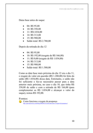 WWW.QUEROFICARRICO.COM
10
Datas base antes do saque:
04: R$ 95,00
10: R$ 358,00
11: R$1.034,00
14: R$ 313,00
15: R$ 980,00
Saldo total: R$ 2.780,00
Depois da retirada do dia 12
04: R$ 95,00
10: R$ 192,00 (resgate de R$ 166,00)
11: R$ 0,00 (resgate de R$ 1.034,00)
14: R$ 313,00
15: R$ 980,00
Saldo total: R$ 1.580,00
Como as data base mais próxima do dia 12 era o dia 11,
o resgate do valor em questão (R$ 1.200,00) foi feito do
saldo (R$ 1.034,00) dessa data. Entretanto, o saldo não
foi suficiente e fez-se necessário passar para a data
anterior mais próxima, no caso o dia 10, que tinha R$
358,00 de saldo e com a retirada de R$ 166,00 (para
complementar os R$ 1.034,00 e alcançar o valor do
saque), restou R$ 192,00.
Fontes:
Como funciona o resgate da poupança
http://queroficarrico.com/blog/2009/04/15/como-funciona-o-resgate-da-poupanca/
 
