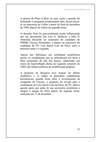 WWW.QUEROFICARRICO.COM
12
A gênese do Plano Collor, ou seja, como e quando foi
formatado o programa propriamente dito, desenvolveu-
se na assessoria de Collor a partir do final de dezembro
de 1989, depois da vitória no segundo turno.
O desenho final foi provavelmente muito influenciado
por um documento [de Luiz G. Belluzzo e Júlio S.
Almeida] discutido na assessoria do candidato do
PMDB, Ulysses Guimarães, e depois na assessoria do
candidato do PT, Luís Inácio Lula da Silva, entre o
primeiro turno e o segundo.
Apesar das diferenças nas estratégias econômicas
gerais, as candidaturas que se enfrentavam em meio à
forte aceleração da alta dos preços, submetidas aos
riscos de hiperinflação aberta no segundo semestre de
1989, não tinham políticas de estabilização próprias.
A proposta de bloqueio teve origem no debate
acadêmico e se impôs às principais candidaturas
presidenciais quando ficou claro o esvaziamento da
campanha de Ulysses, a proposta foi levada para a
candidatura de Luís Inácio Lula da Silva, do PT, obteve
grande apoio por parte de sua assessoria econômica e
chegou à equipe de Zélia depois do segundo turno,
realizado em 17 de dezembro.
 