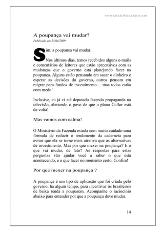 WWW.QUEROFICARRICO.COM
14
A poupança vai mudar?
Publicado em 23/04/2009
im, a poupança vai mudar.
Nos últimos dias, temos recebidos alguns e-mails
e comentários de leitores que estão apreensivos com as
mudanças que o governo está planejando fazer na
poupança. Alguns estão pensando em sacar o dinheiro e
esperar as decisões do governo, outros pensam em
migrar para fundos de investimento mas todos estão
com medo!
Inclusive, eu já vi até deputado fazendo propaganda na
televisão, alertando o povo de que o plano Collor está
de volta!
Mas vamos com calma!
O Ministério da Fazenda estuda com muito cuidado uma
fórmula de reduzir o rendimento da caderneta para
evitar que ela se torne mais atrativa que as alternativas
de investimento. Mas por que mexer na poupança? E o
que vai mudar, de fato? As respostas para estas
perguntas vão ajudar você a saber o que está
acontecendo, e o que fazer no momento certo. Confira!
Por que mexer na poupança ?
A poupança é um tipo de aplicação que foi criada pelo
governo, há algum tempo, para incentivar os brasileiros
de baixa renda a pouparem. Acompanhe o raciocínio
abaixo para entender por que a poupança deve mudar.
 