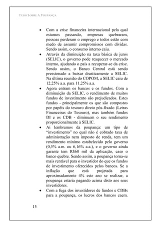 TUDO SOBRE A POUPANÇA
15
Com a crise financeira internacional pela qual
estamos passando, empresas quebraram,
pessoas perderam o emprego e todos estão com
medo de assumir compromissos com dívidas.
Sendo assim, o consumo interno caiu.
Através da diminuição na taxa básica de juros
(SELIC), o governo pode reaquecer o mercado
interno, ajudando o país a recuperar-se da crise.
Sendo assim, o Banco Central está sendo
pressionado a baixar drasticamente a SELIC.
Na última reunião do COPOM, a SELIC caiu de
12,25% a.a. para 11,25% a.a.
Agora entram os bancos e os fundos. Com a
diminuição da SELIC, o rendimento de muitos
fundos de investimento são prejudicados. Estes
fundos - principalmente os que são compostos
por papéis do tesouro direto pós-fixado (Letras
Financeiras do Tesouro), mas também fundos
DI e os CDB - diminuem o seu rendimento
proporcionalmente à SELIC.
Aí lembramos da poupança: um tipo de
investimento no qual não é cobrado taxa de
administração nem imposto de renda, tem um
rendimento mínimo estabelecido pelo governo
(0,5% a.m. ou 6,16% a.a.), e o governo ainda
garante tem R$60 mil da aplicação, caso o
banco quebre. Sendo assim, a poupança torna-se
mais rentável para o investidor do que os fundos
de investimento oferecidos pelos bancos. Se a
inflação que está projetada para
aproximadamente 4% este ano se realizar, a
poupança estaria pagando acima disto aos seus
investidores.
Com a fuga dos investidores de fundos e CDBs
para a poupança, os lucros dos bancos caem.
 
