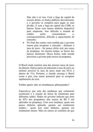 WWW.QUEROFICARRICO.COM
16
Mas não é só isso. Com a fuga do capital do
tesouro direto, os títulos públicos desvalorizam,
e o governo se complica para pagar as suas
dívidas. E com a fuga do capital dos CDB, os
bancos ficam com menos dinheiro disponível
para emprestar. Isso dificulta a tomada de
crédito pelos consumidores e,
consequentemente, dificulta o aquecimento do
consumo.
No final das contas, uma medida que o governo
tomou para recuperar o mercado - diminuir a
taxa de juros - fez pouco efeito real, por causa
da poupança. Ao mesmo tempo, os lucros dos
bancos diminuem. Dessa forma, todo mundo
pressiona o governo para mexer na poupança.
O Brasil ainda mantém uma das maiores taxas de juros
do planeta. Outros países já reduziram a taxa de juros ao
mínimo possível (a taxa de juros atual nos EUA é
abaixo de 1%). Portanto, o mundo enxerga o Brasil
como o país com maior potencial para se recuperar
rapidamente da crise.
Então quais são as mudanças planejadas?
Especula-se que uma das mudanças que certamente
acontecerá é a criação de faixas de tratamento para
diferentes saldos. Dados do governo indicam que mais
de 85% dos poupadores têm menos de R$ 5 mil
aplicados na poupança. Com essa mudança, quem tem
pouco dinheiro aplicado, garante um rendimento
melhor quem tem mais dinheiro, garante um
rendimento menor. Mais ou menos ao contrário do que
 