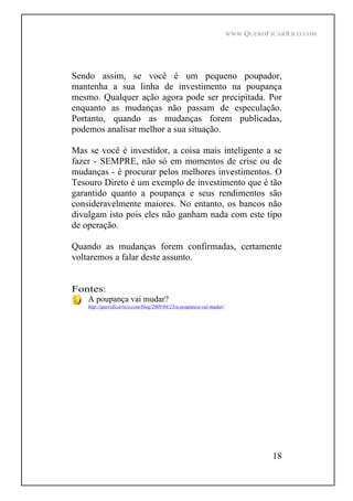 WWW.QUEROFICARRICO.COM
18
Sendo assim, se você é um pequeno poupador,
mantenha a sua linha de investimento na poupança
mesmo. Qualquer ação agora pode ser precipitada. Por
enquanto as mudanças não passam de especulação.
Portanto, quando as mudanças forem publicadas,
podemos analisar melhor a sua situação.
Mas se você é investidor, a coisa mais inteligente a se
fazer - SEMPRE, não só em momentos de crise ou de
mudanças - é procurar pelos melhores investimentos. O
Tesouro Direto é um exemplo de investimento que é tão
garantido quanto a poupança e seus rendimentos são
consideravelmente maiores. No entanto, os bancos não
divulgam isto pois eles não ganham nada com este tipo
de operação.
Quando as mudanças forem confirmadas, certamente
voltaremos a falar deste assunto.
Fontes:
A poupança vai mudar?
http://queroficarrico.com/blog/2009/04/23/a-poupanca-vai-mudar/
 