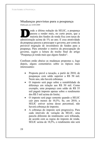 TUDO SOBRE A POUPANÇA
19
Mudanças previstas para a poupança
Publicado em 14/05/2009
esde a última redução da SELIC, a poupança
passou a render mais, no curto prazo, que a
maioria dos fundos de renda fixa com taxas de
administração acima de 1% ao ano. E essa atratividade
da poupança passou a preocupar o governo, por conta da
provável migração de investidores de fundos para a
poupança. Para entender o motivo da preocupação do
governo, sugiro a leitura do trecho final do artigo
Poupança já renda mais que alguns fundos .
Confiram então abaixo as mudanças propostas e, logo
depois, alguns comentários sobre os tópicos mais
interessantes:
Proposta prevê a taxação, a partir de 2010, de
poupanças com saldo superior a R$ 50 mil.
Neste ano, não haverá cobrança;
O imposto será pago sobre a rentabilidade da
diferença em relação aos R$ 50 mil. Como
exemplo, uma poupança com saldo de R$ 55
mil pagará imposto apenas sobre o rendimento
dos R$ 5 mil acima do limite;
O imposto será pago somente quando a SELIC
cair para menos de 10,5%. Se, em 2010, a
SELIC estiver acima desse percentual, não
haverá cobrança de imposto;
A cobrança do imposto será progressiva. Para
cada intervalo de variação da SELIC, uma
parcela diferente do rendimento será tributada,
de acordo com as regras do imposto de renda.
SELIC acima de 10,5%, o rendimento não será
 