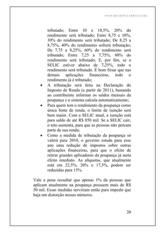 WWW.QUEROFICARRICO.COM
20
tributado; Entre 10 e 10,5%, 20% do
rendimento será tributado; Entre 8,75 e 10%,
30% do rendimento será tributado; De 8,25 a
8,75%, 40% do rendimento sofrerá tributação;
De 7,75 a 8,25%, 60% do rendimento será
tributado; Entre 7,25 a 7,75%, 80% do
rendimento será tributado; E, por fim, se a
SELIC estiver abaixo de 7,25%, todo o
rendimento será tributado. É bom frisar que nas
demais aplicações financeiras, todo o
rendimento já é tributado;
A tributação será feita na Declaração do
Imposto de Renda (a partir de 2011), bastando
ao contribuinte informar os saldos mensais da
poupança e o sistema calcula automaticamente;
Para quem tem o rendimento da poupança como
única fonte de renda, o limite de isenção será
bem maior. Com a SELIC atual, a isenção está
para saldo de até R$ 850 mil. Se a SELIC cair,
o teto aumenta, para que as pessoas não percam
parte de sua renda;
Como a medida de tributação da poupança só
valerá para 2010, o governo estuda para esse
ano uma redução de impostos sobre outras
aplicações financeiras, para que o efeito de
retirar grandes aplicadores da poupança já surta
efeito imediato. As alíquotas, que atualmente
está em 22,5%, 20% e 17,5%, podem ser
reduzidas para 15%.
Vale a pena ressaltar que apenas 1% da pessoas que
aplicam atualmente na poupança possuem mais de R$
50 mil. Essas medidas serviriam então para impedir que
haja um distorção nesses números.
 