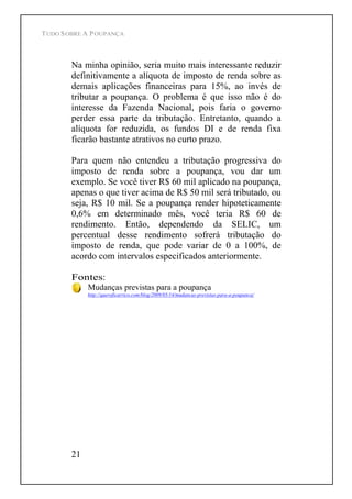 TUDO SOBRE A POUPANÇA
21
Na minha opinião, seria muito mais interessante reduzir
definitivamente a alíquota de imposto de renda sobre as
demais aplicações financeiras para 15%, ao invés de
tributar a poupança. O problema é que isso não é do
interesse da Fazenda Nacional, pois faria o governo
perder essa parte da tributação. Entretanto, quando a
alíquota for reduzida, os fundos DI e de renda fixa
ficarão bastante atrativos no curto prazo.
Para quem não entendeu a tributação progressiva do
imposto de renda sobre a poupança, vou dar um
exemplo. Se você tiver R$ 60 mil aplicado na poupança,
apenas o que tiver acima de R$ 50 mil será tributado, ou
seja, R$ 10 mil. Se a poupança render hipoteticamente
0,6% em determinado mês, você teria R$ 60 de
rendimento. Então, dependendo da SELIC, um
percentual desse rendimento sofrerá tributação do
imposto de renda, que pode variar de 0 a 100%, de
acordo com intervalos especificados anteriormente.
Fontes:
Mudanças previstas para a poupança
http://queroficarrico.com/blog/2009/05/14/mudancas-previstas-para-a-poupanca/
 
