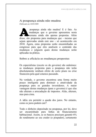 WWW.QUEROFICARRICO.COM
22
A poupança ainda não mudou
Publicado em 16/05/2009
poupança ainda não mudou! E é fato. As
mudanças que o governo apresentou nesta
semana ainda são apenas propostas. Além
disso, são propostas para mudanças que - mesmo que
sejam aprovadas ainda este ano - só acontecerão em
2010. Agora, estas propostas serão encaminhadas ao
congresso para que eles analisem o conteúdo das
mudanças e julguem quais destas mudanças serão
aplicadas na prática.
Sobre a eficácia as mudanças propostas
Os especialistas (exceto os do governo) são unânimes:
as mudanças propostas para a poupança não terão
absolutamente nenhum efeito de curto prazo na crise
financeira pela qual estamos passando.
Na verdade, o governo encontrou uma forma muito
pouco inteligente para diminuir a atratividade da
poupança para os grandes investidores. A maior
vantagem destas mudanças (para o governo) é que elas
não alteram a arrecadação de impostos. Aliás, alteram,
mas para cima.
A idéia era permitir a queda dos juros. No entanto,
como os juros podem cair?
Todo o dinheiro depositado na poupança, por lei, deve
ser encaminhado para linhas de financiamento
habitacional. Assim, se os bancos precisam garantir 6%
do rendimento ao seu credor (o poupador), certamente
 
