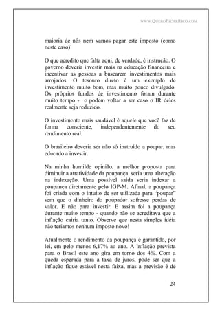 WWW.QUEROFICARRICO.COM
24
maioria de nós nem vamos pagar este imposto (como
neste caso)!
O que acredito que falta aqui, de verdade, é instrução. O
governo deveria investir mais na educação financeira e
incentivar as pessoas a buscarem investimentos mais
arrojados. O tesouro direto é um exemplo de
investimento muito bom, mas muito pouco divulgado.
Os próprios fundos de investimento foram durante
muito tempo - e podem voltar a ser caso o IR deles
realmente seja reduzido.
O investimento mais saudável é aquele que você faz de
forma consciente, independentemente do seu
rendimento real.
O brasileiro deveria ser não só instruído a poupar, mas
educado a investir.
Na minha humilde opinião, a melhor proposta para
diminuir a atratividade da poupança, seria uma alteração
na indexação. Uma possível saída seria indexar a
poupança diretamente pelo IGP-M. Afinal, a poupança
foi criada com o intuito de ser utilizada para poupar
sem que o dinheiro do poupador sofresse perdas de
valor. E não para investir. E assim foi a poupança
durante muito tempo - quando não se acreditava que a
inflação cairia tanto. Observe que nesta simples idéia
não teríamos nenhum imposto novo!
Atualmente o rendimento da poupança é garantido, por
lei, em pelo menos 6,17% ao ano. A inflação prevista
para o Brasil este ano gira em torno dos 4%. Com a
queda esperada para a taxa de juros, pode ser que a
inflação fique estável nesta faixa, mas a previsão é de
 