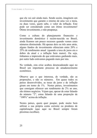 TUDO SOBRE A POUPANÇA
25
que ela vai cair ainda mais. Sendo assim, imaginem um
investimento que garante o retorno de uma vez e meia,
ou duas vezes, quem sabe, o valor da inflação. Este
pode ser considerado como um ótimo investimento!
Ótimo investimento, e não poupança.
Como a cultura do planejamento financeiro e
investimento doméstico é recém-nascida no Brasil,
ainda ficamos um pouco receosos quando vemos estes
números diminuindo. Há apenas dois ou três anos atrás,
alguns fundos de investimento ofereciam entre 20% e
25% de rendimento anual (quando a taxa de juros era o
dobro da atual e a inflação bem maior). Ou seja,
tínhamos a impressão de que estávamos ganhando mais,
por outro lado estávamos pagando mais por isto.
Na verdade, esta crise acabou desencadeando aqui no
Brasil um importante processo de amadurecimento
econômico.
Observe que o que interessa, de verdade, são as
proporções, e não os números. Em quase todos os
países desenvolvidos, as taxas de juros e de inflação
giram em torno de 1%. Nestes países, investimentos
que consigam oferecer um rendimento de 2% ao ano,
são ótimos negócios. Vejam que, apesar de estar falando
do número 2 , estou falando de uma proporção de
100% acima da inflação.
Nestes países, quem quer poupar, pode muito bem
utilizar a sua própria conta corrente ou produtos de
capitalização (que aqui no Brasil sempre foram
péssimas escolhas).
 