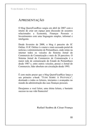 TUDO SOBRE A POUPANÇA
III
APRESENTAÇÃO
O blog QueroFicarRico surgiu em abril de 2007 com o
intuito de criar um espaço para discussão de assuntos
relacionados a Economia, Finanças Pessoais e
Investimentos com uma linguagem simples, informal e
inteligente.
Desde fevereiro de 2008, o blog é parceiro do JC
Online. O JC Online é o maior e mais acessado portal de
notícias e entretenimento de Pernambuco, onde reúne na
internet todos os veículos do Sistema Jornal do
Commercio de Comunicação e mais de 20 parceiros. O
Sistema Jornal do Commercio de Comunicação é a
maior rede de comunicação do Estado de Pernambuco
desde 1987 e, entre outros veículos, possui o Jornal do
Commercio, líder absoluto em circulação desde 1993.
É com muito prazer que o blog QueroFicarRico lança o
seu primeiro e-book TUDO SOBRE A POUPANÇA ,
destinado a todos os leitores, iniciantes e avançados no
mundo da administração das suas finanças pessoais.
Desejamos a você leitor, uma ótima leitura, e bastante
sucesso na sua vida financeira!
Rafael Seabra & César França
 