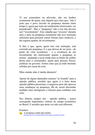 WWW.QUEROFICARRICO.COM
26
Vi um comentário na televisão, não me lembro
exatamente de quem, mas alguém que citou que: não é
justo que o povo investir na poupança durante tanto
tempo e, agora que teria um rendimento interessante, ser
prejudicado . Mas a poupança não é (ou não deveria
ser) investimento . Este cidadão que investiu durante
anos e anos na poupança certamente não teve instrução
suficiente para procurar outras formas mais rentáveis, e
tão seguras quanto, de investimento.
O fato é que, agora, quem tem esta instrução, está
correndo pra poupança. E o que deixou de ser justo - do
ponto de vista econômico - é a existência de um
investimento tão interessante quanto a poupança se
tornou - ajudando a secar ainda mais as fontes de crédito
direto para o consumidor, sejam para pessoas físicas,
jurídicas ou governo. Fontes estas que já estão bastante
sofridas por causa da crise.
Mas ainda não é tarde demais!
Apesar de alguns deputados estarem se lixando para a
opinião pública, acredito que agora é a hora desta
opinião pública pressionar o congresso para não aprovar
estas mudanças na poupança. Há de serem discutidas
medidas mais inteligentes e eficazes para combater esta
crise.
Nos últimos tempos nós - opinião pública - temos
conseguido importantes vitórias no campo econômico
no Brasil. E acredito que desta vez não será diferente.
Fontes:
A poupança ainda não mudou
http://queroficarrico.com/blog/2009/05/16/a-poupanca-ainda-nao-mudou/
 