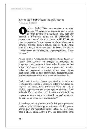 TUDO SOBRE A POUPANÇA
27
Entenda a tributação da poupança
Publicado em 21/05/2009
leitor André Vitor nos enviou a seguinte
dúvida: À respeito da mudança que o nosso
governo poderá vir a fazer, ou fará, pelo que
entendi, a tributação acima de R$ 50.000,00 foi
separada em cotas de acordo com a SELIC. O que
mais me assustou foi que, dentre as várias faixas que o
governo colocou naquela tabela, com a SELIC entre
7,25 % e 0%, a tributação seria de 100%, ou seja, o
rendimento se tornaria imposto pago ao governo. É isso
mesmo?
Assim como o André, muitos outros leitores devem ter
ficado com dúvidas em relação à tributação da
poupança, visto que não é tão simples de entender. No
artigo Mudanças prevista para a poupança , mostrei
todas as mudanças propostas e dei uma rápida
explicação sobre as mais importantes. Entretanto, achei
por bem tentar ser ainda mais claro. Então vamos lá!
André, não é assim. Ocorre que atualmente todos os
investimentos, exceto a poupança, sofrem tributação do
imposto de renda. Essa tributação varia de 15% a
22,5%, dependendo do tempo que o dinheiro fique
aplicado. Para entender como funciona a tributação do
imposto de renda, sugiro a leitura do artigo Incidência
do imposto de renda nos investimentos .
A mudança que o governo propôs foi que a poupança
também seria tributada pelas alíquotas do IR, porém
apenas por um percentual delas. Então, no pior caso,
com a SELIC entre 7,25% e 0%, seu rendimento seria
 