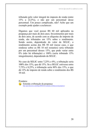 WWW.QUEROFICARRICO.COM
28
tributado pelo valor integral do imposto de renda (entre
15% a 22,5%), e não por um percentual desse
percentual. Um pouco complicado, não? Acho que um
exemplo pode ajudar a esclarecer:
Digamos que você possui R$ 60 mil aplicados na
poupança por mais de dois anos. Investimentos por mais
de dois anos, de acordo com as alíquotas do imposto de
renda, são tributados em 15% sobre o rendimento.
Sendo assim, dependendo do valor da SELIC, o
rendimento acima dos R$ 50 mil (nesse caso, o que
rendesse sobre os R$ 10 mil restantes) seria tributado
por um percentual desses 15%, que pode variar entre
0% (não há tributação) e 100% (seria tributado 15%
integralmente), dependendo da SELIC.
No caso da SELIC entre 7,25% e 0%, a tributação seria
100% dos 15%, que dá 15%. Se a SELIC estivesse entre
7,75% e 8,25%, a tributação seria 80% dos 15%, o que
dá 12% de imposto de renda sobre o rendimento dos R$
10 mil.
Fontes:
Entenda a tributação da poupança
http://queroficarrico.com/blog/2009/05/21/entenda-a-tributacao-da-poupanca/
 