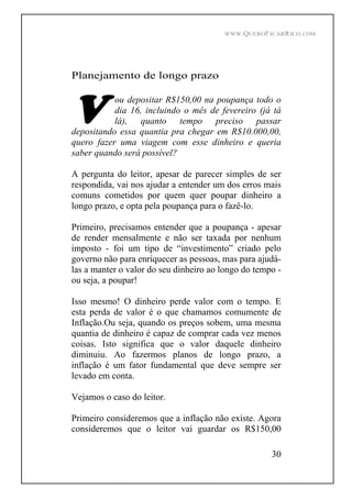 WWW.QUEROFICARRICO.COM
30
Planejamento de longo prazo
ou depositar R$150,00 na poupança todo o
dia 16, incluindo o mês de fevereiro (já tá
lá), quanto tempo preciso passar
depositando essa quantia pra chegar em R$10.000,00,
quero fazer uma viagem com esse dinheiro e queria
saber quando será possível?
A pergunta do leitor, apesar de parecer simples de ser
respondida, vai nos ajudar a entender um dos erros mais
comuns cometidos por quem quer poupar dinheiro a
longo prazo, e opta pela poupança para o fazê-lo.
Primeiro, precisamos entender que a poupança - apesar
de render mensalmente e não ser taxada por nenhum
imposto - foi um tipo de investimento criado pelo
governo não para enriquecer as pessoas, mas para ajudá-
las a manter o valor do seu dinheiro ao longo do tempo -
ou seja, a poupar!
Isso mesmo! O dinheiro perde valor com o tempo. E
esta perda de valor é o que chamamos comumente de
Inflação.Ou seja, quando os preços sobem, uma mesma
quantia de dinheiro é capaz de comprar cada vez menos
coisas. Isto significa que o valor daquele dinheiro
diminuiu. Ao fazermos planos de longo prazo, a
inflação é um fator fundamental que deve sempre ser
levado em conta.
Vejamos o caso do leitor.
Primeiro consideremos que a inflação não existe. Agora
consideremos que o leitor vai guardar os R$150,00
 