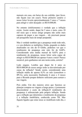 TUDO SOBRE A POUPANÇA
31
mensais em casa, em baixo do seu colchão. (por favor,
não façam isso em casa!). Neste primeiro cenário o
nosso leitor levaria aproximadamente 5 anos e 7 meses
para atingir o valor desejado: os R$10.000,00.
No entanto (infelizmente) é verdade que a inflação
existe. Assim sendo, daqui há 5 anos e meio, estes 10
mil reais que o nosso amigo poupou não serão mais
capazes de pagar a sua viagem ele precisará passar
um pouquinho mais de tempo poupando.
Mas é verdade também que a poupança rende todo mês,
e o seu dinheiro se multiplica. Então, pegando os dados
atualizados no site do O Globo, podemos ver que o
rendimento da poupança este mês foi de 0,68%.
Considerando uma média mensal de 0,65% para o
rendimento da poupança, nosso leitor seria capaz de
atingir os R$10.000,00 em apenas 4 anos e meio! Parece
razoável, pois ganhamos um ano nesta conta, correto?
Ledo engano. Lembra que daqui há 4 anos os
R$10.000,00 do nosso amigo terão se desvalorizado por
causa da inflacão? Sendo assim, considerando uma
inflação média de apenas 0,5% ao mês (consultem o
IPCA), seria necessário finalmente 6 anos e 4 meses
para o Ricardo poupar dinheiro suficiente para custear a
sua viagem.
Pois então. Um dos maiores erros que fazemos ao
planejar compras ou viagens a longo prazo, é justamente
desconsiderar o custo da inflação.O rendimento da
poupança é referenciado pela própria inflação. Sendo
que a inflação que determina o rendimento da poupança
é a inflação imobiliária, conhecida como TR. Mas
fiquem ligados que estas taxas se modificam todo dia, e
 