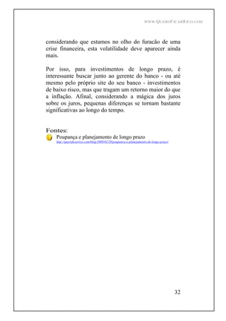 WWW.QUEROFICARRICO.COM
32
considerando que estamos no olho do furacão de uma
crise financeira, esta volatilidade deve aparecer ainda
mais.
Por isso, para investimentos de longo prazo, é
interessante buscar junto ao gerente do banco - ou até
mesmo pelo próprio site do seu banco - investimentos
de baixo risco, mas que tragam um retorno maior do que
a inflação. Afinal, considerando a mágica dos juros
sobre os juros, pequenas diferenças se tornam bastante
significativas ao longo do tempo.
Fontes:
Poupança e planejamento de longo prazo
http://queroficarrico.com/blog/2009/02/20/poupanca-e-planejamento-de-longo-prazo/
 