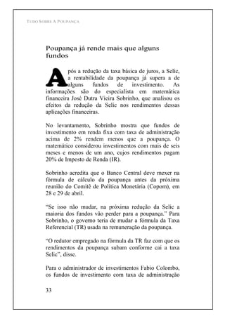 TUDO SOBRE A POUPANÇA
33
Poupança já rende mais que alguns
fundos
pós a redução da taxa básica de juros, a Selic,
a rentabilidade da poupança já supera a de
alguns fundos de investimento. As
informações são do especialista em matemática
financeira José Dutra Vieira Sobrinho, que analisou os
efeitos da redução da Selic nos rendimentos dessas
aplicações financeiras.
No levantamento, Sobrinho mostra que fundos de
investimento em renda fixa com taxa de administração
acima de 2% rendem menos que a poupança. O
matemático considerou investimentos com mais de seis
meses e menos de um ano, cujos rendimentos pagam
20% de Imposto de Renda (IR).
Sobrinho acredita que o Banco Central deve mexer na
fórmula de cálculo da poupança antes da próxima
reunião do Comitê de Política Monetária (Copom), em
28 e 29 de abril.
Se isso não mudar, na próxima redução da Selic a
maioria dos fundos vão perder para a poupança. Para
Sobrinho, o governo teria de mudar a fórmula da Taxa
Referencial (TR) usada na remuneração da poupança.
O redutor empregado na fórmula da TR faz com que os
rendimentos da poupança subam conforme cai a taxa
Selic , disse.
Para o administrador de investimentos Fabio Colombo,
os fundos de investimento com taxa de administração
 