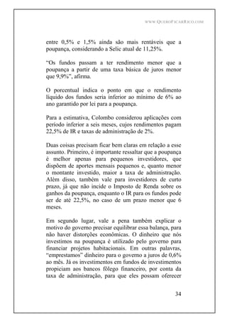 WWW.QUEROFICARRICO.COM
34
entre 0,5% e 1,5% ainda são mais rentáveis que a
poupança, considerando a Selic atual de 11,25%.
Os fundos passam a ter rendimento menor que a
poupança a partir de uma taxa básica de juros menor
que 9,9% , afirma.
O porcentual indica o ponto em que o rendimento
líquido dos fundos seria inferior ao mínimo de 6% ao
ano garantido por lei para a poupança.
Para a estimativa, Colombo considerou aplicações com
período inferior a seis meses, cujos rendimentos pagam
22,5% de IR e taxas de administração de 2%.
Duas coisas precisam ficar bem claras em relação a esse
assunto. Primeiro, é importante ressaltar que a poupança
é melhor apenas para pequenos investidores, que
dispõem de aportes mensais pequenos e, quanto menor
o montante investido, maior a taxa de administração.
Além disso, também vale para investidores de curto
prazo, já que não incide o Imposto de Renda sobre os
ganhos da poupança, enquanto o IR para os fundos pode
ser de até 22,5%, no caso de um prazo menor que 6
meses.
Em segundo lugar, vale a pena também explicar o
motivo do governo precisar equilibrar essa balança, para
não haver distorções econômicas. O dinheiro que nós
investimos na poupança é utilizado pelo governo para
financiar projetos habitacionais. Em outras palavras,
emprestamos dinheiro para o governo a juros de 0,6%
ao mês. Já os investimentos em fundos de investimentos
propiciam aos bancos fôlego financeiro, por conta da
taxa de administração, para que eles possam oferecer
 