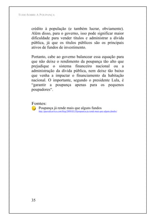 TUDO SOBRE A POUPANÇA
35
crédito à população (e também lucrar, obviamente).
Além disso, para o governo, isso pode significar maior
dificuldade para vender títulos e administrar a dívida
pública, já que os títulos públicos são os principais
ativos de fundos de investimento.
Portanto, cabe ao governo balancear essa equação para
que não deixe o rendimento da poupança tão alto que
prejudique o sistema financeiro nacional ou a
administração da dívida pública, nem deixe tão baixo
que venha a impactar o financiamento da habitação
nacional. O importante, segundo o presidente Lula, é
garantir a poupança apenas para os pequenos
poupadores .
Fontes:
Poupança já rende mais que alguns fundos
http://queroficarrico.com/blog/2009/03/19/poupanca-ja-rende-mais-que-alguns-fundos/
 