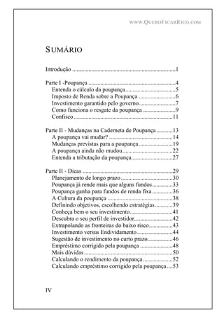 WWW.QUEROFICARRICO.COM
IV
SUMÁRIO
Introdução ......................................................................1
Parte I -Poupança ...........................................................4
Entenda o cálculo da poupança..................................5
Imposto de Renda sobre a Poupança .........................6
Investimento garantido pelo governo.........................7
Como funciona o resgate da poupança ......................9
Confisco...................................................................11
Parte II - Mudanças na Caderneta de Poupança...........13
A poupança vai mudar? ...........................................14
Mudanças previstas para a poupança.......................19
A poupança ainda não mudou..................................22
Entenda a tributação da poupança............................27
Parte II - Dicas .............................................................29
Planejamento de longo prazo...................................30
Poupança já rende mais que alguns fundos..............33
Poupança ganha para fundos de renda fixa..............36
A Cultura da poupança ............................................38
Definindo objetivos, escolhendo estratégias............39
Conheça bem o seu investimento.............................41
Descubra o seu perfil de investidor..........................42
Extrapolando as fronteiras do baixo risco................43
Investimento versus Endividamento........................44
Sugestão de investimento no curto prazo.................46
Empréstimo corrigido pela poupança ......................48
Mais dúvidas............................................................50
Calculando o rendimento da poupança....................52
Calculando empréstimo corrigido pela poupança....53
 