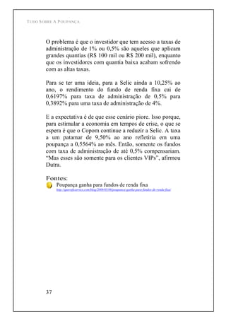 TUDO SOBRE A POUPANÇA
37
O problema é que o investidor que tem acesso a taxas de
administração de 1% ou 0,5% são aqueles que aplicam
grandes quantias (R$ 100 mil ou R$ 200 mil), enquanto
que os investidores com quantia baixa acabam sofrendo
com as altas taxas.
Para se ter uma ideia, para a Selic ainda a 10,25% ao
ano, o rendimento do fundo de renda fixa cai de
0,6197% para taxa de administração de 0,5% para
0,3892% para uma taxa de administração de 4%.
E a expectativa é de que esse cenário piore. Isso porque,
para estimular a economia em tempos de crise, o que se
espera é que o Copom continue a reduzir a Selic. A taxa
a um patamar de 9,50% ao ano refletiria em uma
poupança a 0,5564% ao mês. Então, somente os fundos
com taxa de administração de até 0,5% compensariam.
Mas esses são somente para os clientes VIPs , afirmou
Dutra.
Fontes:
Poupança ganha para fundos de renda fixa
http://queroficarrico.com/blog/2009/05/06/poupanca-ganha-para-fundos-de-renda-fixa/
 