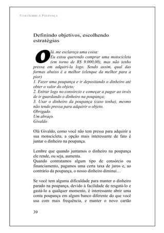 TUDO SOBRE A POUPANÇA
39
Definindo objetivos, escolhendo
estratégias
lá..me esclareça uma coisa:
Eu estou querendo comprar uma motocicleta
(em torno de R$ 9.000,00), mas não tenho
pressa em adquiri-la logo. Sendo assim, qual das
formas abaixo é a melhor (elenque da melhor para a
pior)
1. Fazer uma poupança e ir depositando o dinheiro até
obter o valor do objeto;
2. Entrar logo no consórcio e começar a pagar ao invés
de ir guardando o dinheiro na poupança;
3. Usar o dinheiro da poupança (caso tenha), mesmo
não tendo pressa para adquirir o objeto.
Obrigado.
Um abraço.
Givaldo
Olá Givaldo, como você não tem pressa para adquirir a
sua motocicleta, a opção mais interessante de fato é
juntar o dinheiro na poupança.
Lembre que quando juntamos o dinheiro na poupança
ele rende, ou seja, aumenta.
Quando contratamos algum tipo de consórcio ou
financiamento, pagamos uma certa taxa de juros e, ao
contrário da poupança, o nosso dinheiro diminui
Se você tem alguma dificuldade para manter o dinheiro
parado na poupança, devido à facilidade de resgatá-lo e
gastá-lo a qualquer momento, é interessante abrir uma
conta poupança em algum banco diferente do que você
usa com mais frequência, e manter o novo cartão
 