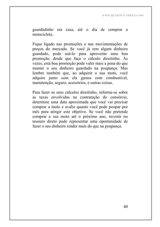WWW.QUEROFICARRICO.COM
40
guardadinho em casa, até o dia de comprar a
motocicleta.
Fique ligado nas promoções e nas movimentações de
preços do mercado. Se você já tem algum dinheiro
guardado, pode usá-lo para aproveitar uma boa
promoção, desde que faça o cálculo direitinho. Às
vezes, esta boa promoção pode valer mais a pena do que
manter o seu dinheiro guardado na poupança. Mas
lembre também que, ao adquirir a sua moto, você
adquire junto com ela gastos com combustível,
manutenção, seguro, acessórios, e outras coisas.
Para fazer os seus cálculos direitinho, informe-se sobre
as taxas envolvidas na contratação do consórcio,
determine uma data aproximada que você vai precisar
comprar a moto e avalie quanto você pode poupar por
mês para atingir este objetivo. Se você não pretende
comprar a sua moto até o próximo ano, investir no
tesouro direto pode representar uma oportunidade de
fazer o seu dinheiro render mais do que na poupança.
 