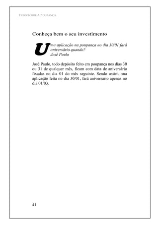 TUDO SOBRE A POUPANÇA
41
Conheça bem o seu investimento
ma aplicação na poupança no dia 30/01 fará
aniversário quando?
José Paulo
José Paulo, todo depósito feito em poupança nos dias 30
ou 31 de qualquer mês, ficam com data de aniversário
fixadas no dia 01 do mês seguinte. Sendo assim, sua
aplicação feita no dia 30/01, fará aniversário apenas no
dia 01/03.
 