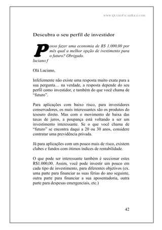 WWW.QUEROFICARRICO.COM
42
Descubra o seu perfil de investidor
osso fazer uma economia de R$ 1.000,00 por
mês qual a melhor opção de ivestimento para
o futuro? Obrigado.
luciano f
Olá Luciano,
Infelizmente não existe uma resposta muito exata para a
sua pergunta na verdade, a resposta depende do seu
perfil como investidor, e também do que você chama de
futuro .
Para aplicações com baixo risco, para investidores
conservadores, os mais interessantes são os produtos do
tesouro direto. Mas com o movimento de baixa das
taxas de juros, a poupança está voltando a ser um
investimento interessante. Se o que você chama de
futuro se encontra daqui a 20 ou 30 anos, considere
contratar uma previdência privada.
Já para aplicações com um pouco mais de risco, existem
clubes e fundos com ótimos índices de rentabilidade.
O que pode ser interessante também é seccionar estes
R$1.000,00. Assim, você pode investir um pouco em
cada tipo de investimento, para diferentes objetivos (ex.
uma parte para financiar as suas férias do ano seguinte,
outra parte para financiar a sua aposentadoria, outra
parte para despesas emergenciais, etc.)
 