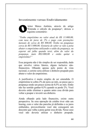WWW.QUEROFICARRICO.COM
44
Investimento versus Endividamento
leitor Marco Antônio, através do artigo
Entenda o cálculo da poupança , deixou o
seguinte comentário:
Tenho empréstimo no valor atual de R$ 11.000,00,
com taxa de juros de 2% e pago com prestações
mensais de cerca de R$ 800,00. Tenho na poupança
cerca de R$ 5.000,00. Gostaria de saber se vale a pena
abater o empréstimo utilizando o saldo da poupança, ou
esperar até julho quando terei, além do valor da
poupança, mais R$3.000,00 e então quitar o
empréstimo?
Essa pergunta não é tão simples de ser respondida, dado
que envolve vários fatores, alguns inclusive não-
financeiros. Olhando apenas pelo ponto de vista
racional, o correto seria utilizar o dinheiro poupado para
abater o valor do empréstimo.
A justificativa é muito simples de ser entendida. O
empréstimo te cobra 2% de juros ao mês, ao passo que a
poupança rende um pouco acima de 0,5% ao mês. Então
não faz sentido ganhar 0,5% quando se perde 2%. Você
deveria então eliminar o quanto antes essa dívida para
voltar a poupar e investir seu dinheiro.
Ainda olhando pela lado financeiro, existe outra
perspectiva. Se essa operação de crédito tiver sido um
leasing, com o valor das parcelas já definidas e os juros
embutidos, provavelmente você não conseguirá um
desconto que valha a pena quitar essa dívida. Nesse caso
você não deveria utilizar o dinheiro poupado.
 