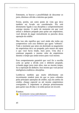 TUDO SOBRE A POUPANÇA
45
Entretanto, se houver a possibilidade de descontar os
juros, diminua a dívida o máximo que puder.
Existe, porém, um outro ponto de vista que deve
também ser levado em consideração. Ele está
diretamente ligado à sua disciplina e comprometimento
consigo mesmo. A partir do momento em que você
utiliza o dinheiro poupado para quitar um empréstimo,
você deixará de pagar mensalmente as parcelas dessa
operação de crédito.
Mas isso não significa que você ainda não tenha um
compromisso com esse dinheiro que agora sobraria .
Todo o montante que antes era destinado ao pagamento
do empréstimo deve ser poupado, pelo menos até repor
o que você havia tirado, mais juros. Uma dica é
continuar pagando o mesmo valor do empréstimo
durante o tempo que ainda restava para você mesmo.
Esse comportamento garantirá que você fez a escolha
certa ao quitar a dívida com o dinheiro poupado,
evitando pagar juros mais altos, mas ao mesmo tempo,
fez a reposição do dinheiro. Isso mostra que você possui
inteligência creditícia e disciplina.
Lembre-se também que muito dificilmente um
investimento renderá mais do que os juros cobrados
pelas principais operações de crédito, seja ela cartões de
crédito, cheque especial ou até mesmo empréstimos
consignados. É importante se planejar primeiramente
para quitar suas dívidas e só então pensar em investir.
Fontes:
Investimento versus endividamento
http://queroficarrico.com/blog/2009/04/14/investimento-versus-endividamento/
 