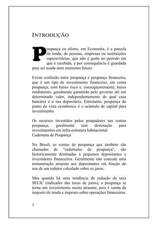 1
INTRODUÇÃO
oupança ou aforro, em Economia, é a parcela
da renda, de pessoas, empresas ou instituições
superavitárias, que não é gasta no período em
que é recebida, e por consequência é guardada
para ser usada num momento futuro.
Existe confusão entre poupança e poupança financeira,
que é um tipo de investimento financeiro, em conta
poupança, com baixo risco e, conseqüentemente, baixo
rendimento, geralmente garantido pelo governo até um
determinado valor, independentemente de qual casa
bancária é a sua depositária. Entretanto, poupança do
ponto de vista econômico é o acúmulo de capital para
investimento.
Os recursos investidos pelos poupadores nas contas
poupança, geralmente tem destinação para
investimentos em infra-estrutura habitacional.
Caderneta de Poupança
No Brasil, as contas de poupança que também são
chamadas de "cadernetas de poupança", são
historicamente destinadas à pequenos depositantes e
investidores financeiros. Geralmente não concede uma
remuneração atraente aos depositantes em função do
uso de um redutor calculado sobre os juros.
Mas quando há uma tendência de redução da taxa
SELIC (indicador das taxas de juros), a poupança se
torna um investimento muito atraente, pois é isenta de
imposto de renda e imposto sobre operações financeiras.
 