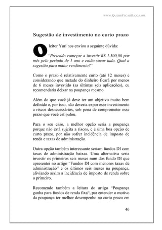 WWW.QUEROFICARRICO.COM
46
Sugestão de investimento no curto prazo
leitor Yuri nos enviou a seguinte dúvida:
Pretendo começar a investir R$ 1.500,00 por
mês pelo período de 1 ano e então sacar tudo. Qual a
sugestão para maior rendimento?
Como o prazo é relativamente curto (até 12 meses) e
considerando que metade do dinheiro ficará por menos
de 6 meses investido (as últimas seis aplicações), eu
recomendaria deixar na poupança mesmo.
Além do que você já deve ter um objetivo muito bem
definido e, por isso, não deveria expor esse investimento
a riscos desnecessários, sob pena de comprometer esse
prazo que você estipulou.
Para o seu caso, a melhor opção seria a poupança
porque não está sujeita a riscos, e é uma boa opção de
curto prazo, por não sofrer incidência de imposto de
renda e taxas de administração.
Outra opção também interessante seriam fundos DI com
taxas de administração baixas. Uma alternativa seria
investir os primeiros seis meses num dos fundo DI que
apresentei no artigo Fundos DI com menores taxas de
administração e os últimos seis meses na poupança,
aliviando assim a incidência de imposto de renda sobre
o primeiro.
Recomendo também a leitura do artigo Poupança
ganha para fundos de renda fixa , par entender o motivo
da poupança ter melhor desempenho no curto prazo em
 