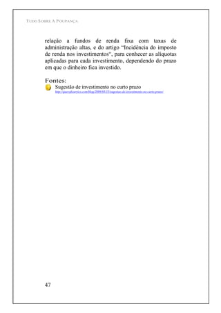 TUDO SOBRE A POUPANÇA
47
relação a fundos de renda fixa com taxas de
administração altas, e do artigo Incidência do imposto
de renda nos investimentos , para conhecer as alíquotas
aplicadas para cada investimento, dependendo do prazo
em que o dinheiro fica investido.
Fontes:
Sugestão de investimento no curto prazo
http://queroficarrico.com/blog/2009/05/15/sugestao-de-investimento-no-curto-prazo/
 