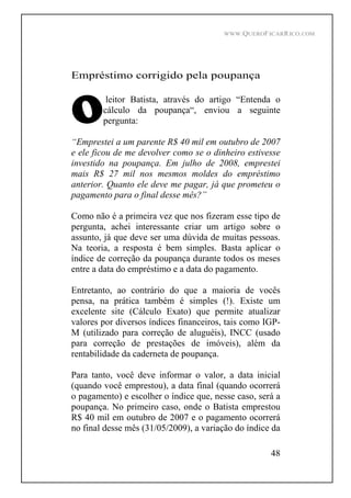 WWW.QUEROFICARRICO.COM
48
Empréstimo corrigido pela poupança
leitor Batista, através do artigo Entenda o
cálculo da poupança , enviou a seguinte
pergunta:
Emprestei a um parente R$ 40 mil em outubro de 2007
e ele ficou de me devolver como se o dinheiro estivesse
investido na poupança. Em julho de 2008, emprestei
mais R$ 27 mil nos mesmos moldes do empréstimo
anterior. Quanto ele deve me pagar, já que prometeu o
pagamento para o final desse mês?
Como não é a primeira vez que nos fizeram esse tipo de
pergunta, achei interessante criar um artigo sobre o
assunto, já que deve ser uma dúvida de muitas pessoas.
Na teoria, a resposta é bem simples. Basta aplicar o
índice de correção da poupança durante todos os meses
entre a data do empréstimo e a data do pagamento.
Entretanto, ao contrário do que a maioria de vocês
pensa, na prática também é simples (!). Existe um
excelente site (Cálculo Exato) que permite atualizar
valores por diversos índices financeiros, tais como IGP-
M (utilizado para correção de aluguéis), INCC (usado
para correção de prestações de imóveis), além da
rentabilidade da caderneta de poupança.
Para tanto, você deve informar o valor, a data inicial
(quando você emprestou), a data final (quando ocorrerá
o pagamento) e escolher o índice que, nesse caso, será a
poupança. No primeiro caso, onde o Batista emprestou
R$ 40 mil em outubro de 2007 e o pagamento ocorrerá
no final desse mês (31/05/2009), a variação do índice da
 