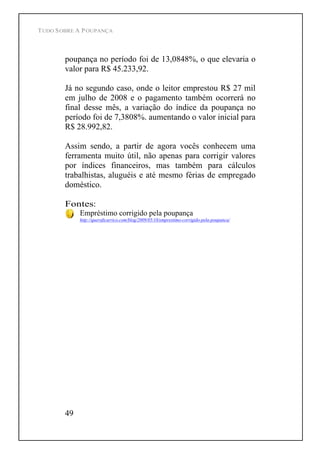 TUDO SOBRE A POUPANÇA
49
poupança no período foi de 13,0848%, o que elevaria o
valor para R$ 45.233,92.
Já no segundo caso, onde o leitor emprestou R$ 27 mil
em julho de 2008 e o pagamento também ocorrerá no
final desse mês, a variação do índice da poupança no
período foi de 7,3808%. aumentando o valor inicial para
R$ 28.992,82.
Assim sendo, a partir de agora vocês conhecem uma
ferramenta muito útil, não apenas para corrigir valores
por índices financeiros, mas também para cálculos
trabalhistas, aluguéis e até mesmo férias de empregado
doméstico.
Fontes:
Empréstimo corrigido pela poupança
http://queroficarrico.com/blog/2009/05/18/emprestimo-corrigido-pela-poupanca/
 