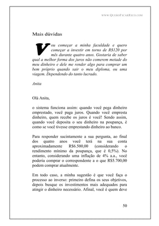 WWW.QUEROFICARRICO.COM
50
Mais dúvidas
ou começar a minha faculdade e quero
começar a investir em torno de R$120 por
mês durante quatro anos. Gostaria de saber
qual a melhor forma dos juros não comerem metade do
meu dinheiro e dele me render algo para comprar um
bem próprio quando sair o meu diploma, ou uma
viagem. Dependendo do tanto lucrado.
Anita
Olá Anita,
o sistema funciona assim: quando você pega dinheiro
emprestado, você paga juros. Quando você empresta
dinheiro, quem recebe os juros é você! Sendo assim,
quando você deposita o seu dinheiro na poupança, é
como se você tivesse emprestando dinheiro ao banco.
Para responder sucintamente a sua pergunta, ao final
dos quatro anos você terá na sua conta
aproximadamente R$6.500,00 (considerando o
rendimento mínimo da poupança, que é 0,5%). No
entanto, considerando uma inflação de 4% a.a., você
poderia comprar o correspondente a o que R$5.700,00
podem comprar atualmente.
Em todo caso, a minha sugestão é que você faça o
processo ao inverso: primeiro defina os seus objetivos,
depois busque os investimentos mais adequados para
atingir o dinheiro necessário. Afinal, você é quem deve
 