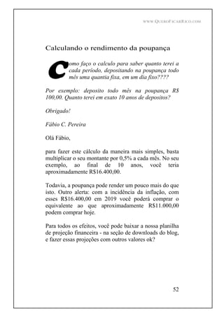 WWW.QUEROFICARRICO.COM
52
Calculando o rendimento da poupança
omo faço o calculo para saber quanto terei a
cada período, depositando na poupança todo
mês uma quantia fixa, em um dia fixo????
Por exemplo: deposito todo mês na poupança R$
100,00. Quanto terei em exato 10 anos de depositos?
Obrigado!
Fábio C. Pereira
Olá Fábio,
para fazer este cálculo da maneira mais simples, basta
multiplicar o seu montante por 0,5% a cada mês. No seu
exemplo, ao final de 10 anos, você teria
aproximadamente R$16.400,00.
Todavia, a poupança pode render um pouco mais do que
isto. Outro alerta: com a incidência da inflação, com
esses R$16.400,00 em 2019 você poderá comprar o
equivalente ao que aproximadamente R$11.000,00
podem comprar hoje.
Para todos os efeitos, você pode baixar a nossa planilha
de projeção financeira - na seção de downloads do blog,
e fazer essas projeções com outros valores ok?
 