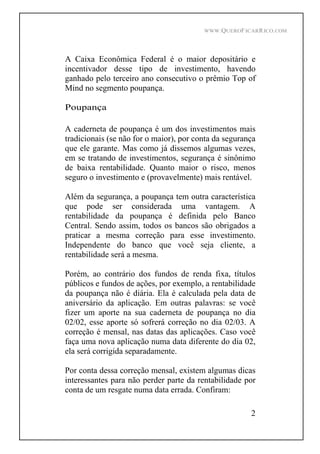 WWW.QUEROFICARRICO.COM
2
A Caixa Econômica Federal é o maior depositário e
incentivador desse tipo de investimento, havendo
ganhado pelo terceiro ano consecutivo o prêmio Top of
Mind no segmento poupança.
Poupança
A caderneta de poupança é um dos investimentos mais
tradicionais (se não for o maior), por conta da segurança
que ele garante. Mas como já dissemos algumas vezes,
em se tratando de investimentos, segurança é sinônimo
de baixa rentabilidade. Quanto maior o risco, menos
seguro o investimento e (provavelmente) mais rentável.
Além da segurança, a poupança tem outra característica
que pode ser considerada uma vantagem. A
rentabilidade da poupança é definida pelo Banco
Central. Sendo assim, todos os bancos são obrigados a
praticar a mesma correção para esse investimento.
Independente do banco que você seja cliente, a
rentabilidade será a mesma.
Porém, ao contrário dos fundos de renda fixa, títulos
públicos e fundos de ações, por exemplo, a rentabilidade
da poupança não é diária. Ela é calculada pela data de
aniversário da aplicação. Em outras palavras: se você
fizer um aporte na sua caderneta de poupança no dia
02/02, esse aporte só sofrerá correção no dia 02/03. A
correção é mensal, nas datas das aplicações. Caso você
faça uma nova aplicação numa data diferente do dia 02,
ela será corrigida separadamente.
Por conta dessa correção mensal, existem algumas dicas
interessantes para não perder parte da rentabilidade por
conta de um resgate numa data errada. Confiram:
 