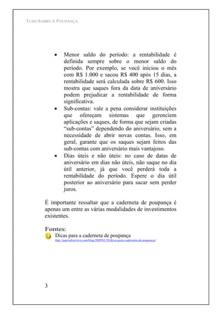 TUDO SOBRE A POUPANÇA
3
Menor saldo do período: a rentabilidade é
definida sempre sobre o menor saldo do
período. Por exemplo, se você iniciou o mês
com R$ 1.000 e sacou R$ 400 após 15 dias, a
rentabilidade será calculada sobre R$ 600. Isso
mostra que saques fora da data de aniversário
podem prejudicar a rentabilidade de forma
significativa.
Sub-contas: vale a pena considerar instituições
que ofereçam sistemas que gerenciem
aplicações e saques, de forma que sejam criadas
sub-contas dependendo do aniversário, sem a
necessidade de abrir novas contas. Isso, em
geral, garante que os saques sejam feitos das
sub-contas com aniversário mais vantajoso.
Dias úteis e não úteis: no caso de datas de
aniversário em dias não úteis, não saque no dia
útil anterior, já que você perderá toda a
rentabilidade do período. Espere o dia útil
posterior ao aniversário para sacar sem perder
juros.
É importante ressaltar que a caderneta de poupança é
apenas um entre as várias modalidades de investimentos
existentes.
Fontes:
Dicas para a caderneta de poupança
http://queroficarrico.com/blog/2009/01/29/dicas-para-caderneta-de-poupanca/
 